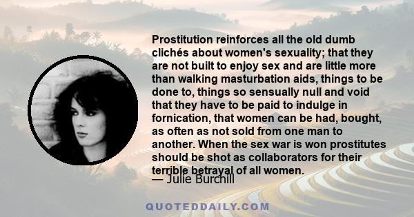 Prostitution reinforces all the old dumb clichés about women's sexuality; that they are not built to enjoy sex and are little more than walking masturbation aids, things to be done to, things so sensually null and void