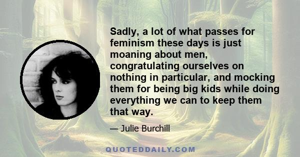 Sadly, a lot of what passes for feminism these days is just moaning about men, congratulating ourselves on nothing in particular, and mocking them for being big kids while doing everything we can to keep them that way.