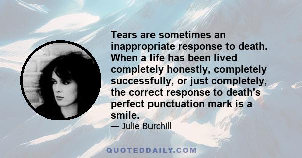 Tears are sometimes an inappropriate response to death. When a life has been lived completely honestly, completely successfully, or just completely, the correct response to death's perfect punctuation mark is a smile.