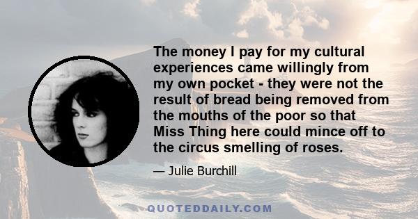 The money I pay for my cultural experiences came willingly from my own pocket - they were not the result of bread being removed from the mouths of the poor so that Miss Thing here could mince off to the circus smelling