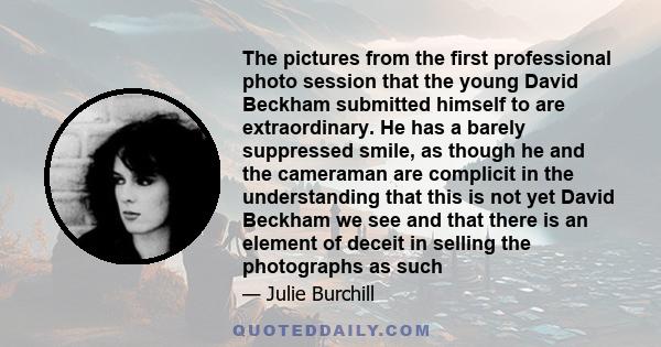 The pictures from the first professional photo session that the young David Beckham submitted himself to are extraordinary. He has a barely suppressed smile, as though he and the cameraman are complicit in the