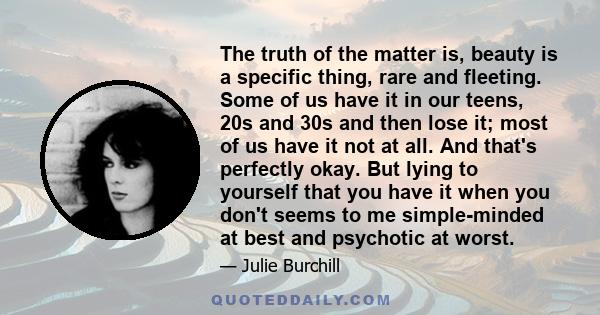 The truth of the matter is, beauty is a specific thing, rare and fleeting. Some of us have it in our teens, 20s and 30s and then lose it; most of us have it not at all. And that's perfectly okay. But lying to yourself