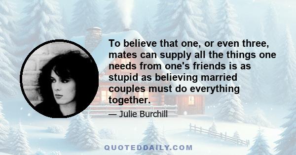 To believe that one, or even three, mates can supply all the things one needs from one's friends is as stupid as believing married couples must do everything together.