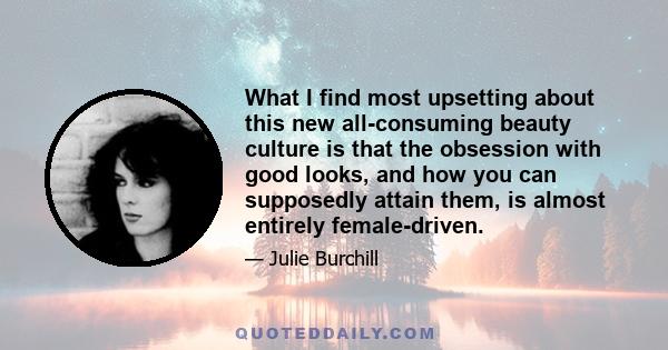 What I find most upsetting about this new all-consuming beauty culture is that the obsession with good looks, and how you can supposedly attain them, is almost entirely female-driven.