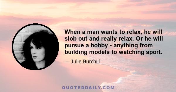 When a man wants to relax, he will slob out and really relax. Or he will pursue a hobby - anything from building models to watching sport.