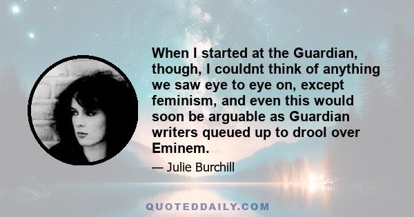 When I started at the Guardian, though, I couldnt think of anything we saw eye to eye on, except feminism, and even this would soon be arguable as Guardian writers queued up to drool over Eminem.