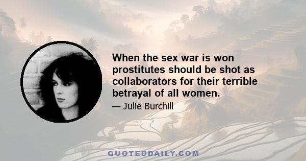 When the sex war is won prostitutes should be shot as collaborators for their terrible betrayal of all women.