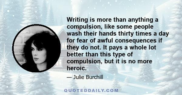 Writing is more than anything a compulsion, like some people wash their hands thirty times a day for fear of awful consequences if they do not. It pays a whole lot better than this type of compulsion, but it is no more