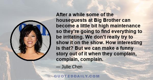 After a while some of the houseguests at Big Brother can become a little bit high maintenance so they're going to find everything to be irritating. We don't really try to show it on the show. How interesting is that?