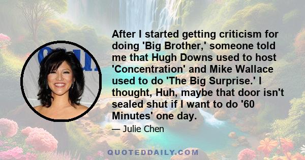 After I started getting criticism for doing 'Big Brother,' someone told me that Hugh Downs used to host 'Concentration' and Mike Wallace used to do 'The Big Surprise.' I thought, Huh, maybe that door isn't sealed shut