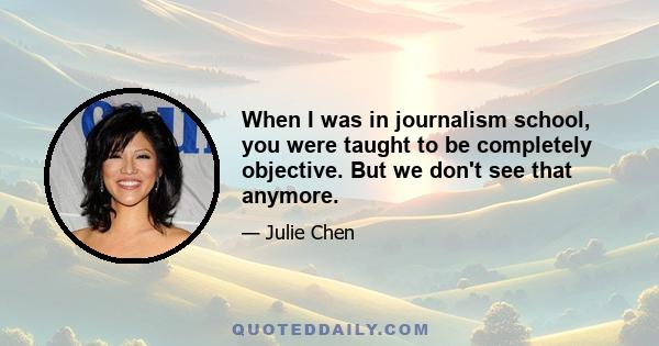 When I was in journalism school, you were taught to be completely objective. But we don't see that anymore.