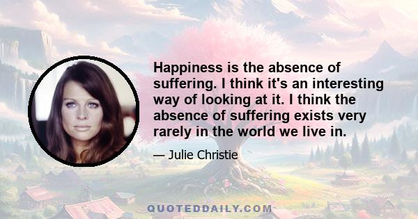 Happiness is the absence of suffering. I think it's an interesting way of looking at it. I think the absence of suffering exists very rarely in the world we live in.