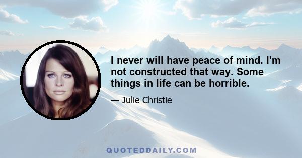 I never will have peace of mind. I'm not constructed that way. Some things in life can be horrible.