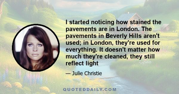 I started noticing how stained the pavements are in London. The pavements in Beverly Hills aren't used; in London, they're used for everything. It doesn't matter how much they're cleaned, they still reflect light