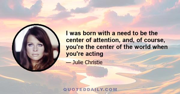 I was born with a need to be the center of attention, and, of course, you're the center of the world when you're acting