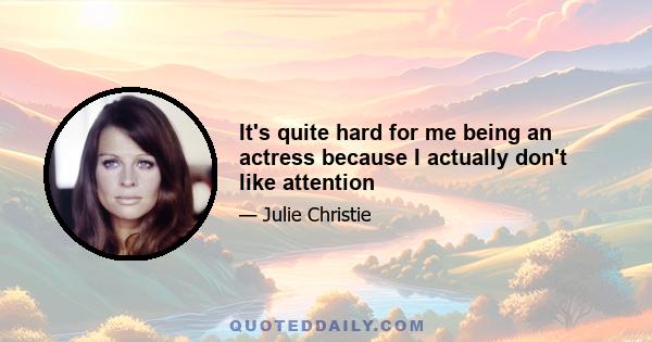 It's quite hard for me being an actress because I actually don't like attention