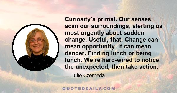 Curiosity’s primal. Our senses scan our surroundings, alerting us most urgently about sudden change. Useful, that. Change can mean opportunity. It can mean danger. Finding lunch or being lunch. We’re hard-wired to