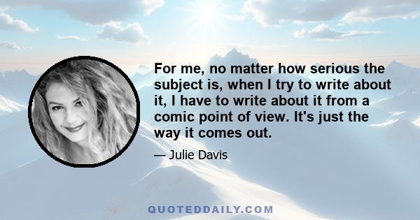 For me, no matter how serious the subject is, when I try to write about it, I have to write about it from a comic point of view. It's just the way it comes out.