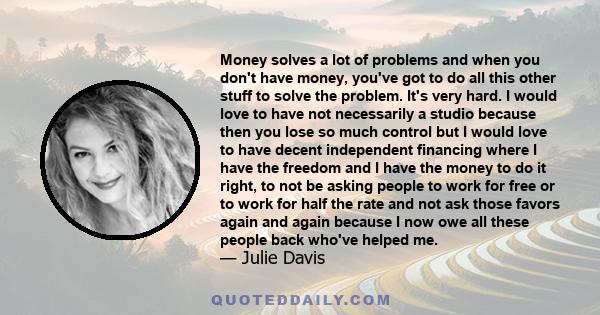 Money solves a lot of problems and when you don't have money, you've got to do all this other stuff to solve the problem. It's very hard. I would love to have not necessarily a studio because then you lose so much