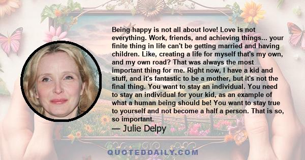 Being happy is not all about love! Love is not everything. Work, friends, and achieving things... your finite thing in life can't be getting married and having children. Like, creating a life for myself that's my own,