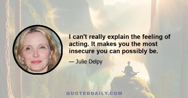 I can't really explain the feeling of acting. It makes you the most insecure you can possibly be.