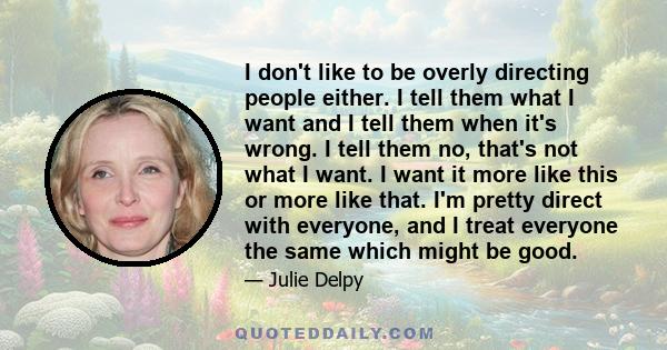 I don't like to be overly directing people either. I tell them what I want and I tell them when it's wrong. I tell them no, that's not what I want. I want it more like this or more like that. I'm pretty direct with