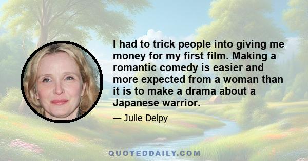 I had to trick people into giving me money for my first film. Making a romantic comedy is easier and more expected from a woman than it is to make a drama about a Japanese warrior.