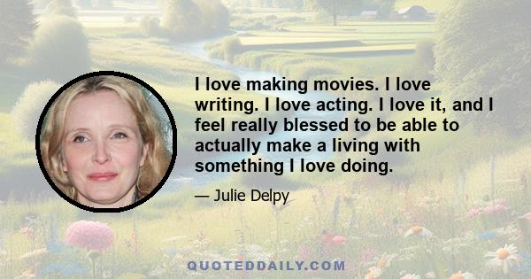 I love making movies. I love writing. I love acting. I love it, and I feel really blessed to be able to actually make a living with something I love doing.