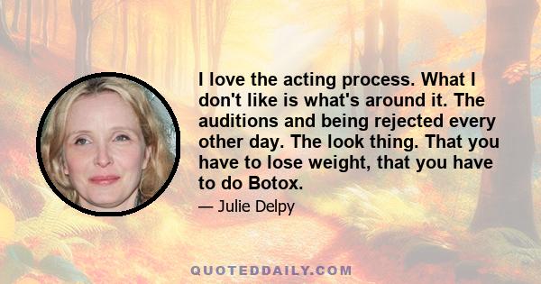 I love the acting process. What I don't like is what's around it. The auditions and being rejected every other day. The look thing. That you have to lose weight, that you have to do Botox.