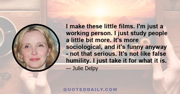 I make these little films. I'm just a working person. I just study people a little bit more. It's more sociological, and it's funny anyway - not that serious. It's not like false humility. I just take it for what it is.