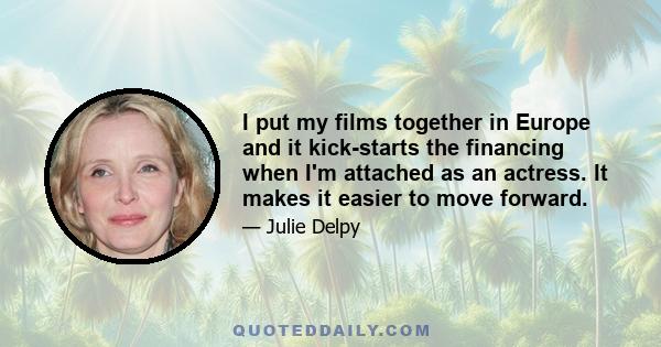 I put my films together in Europe and it kick-starts the financing when I'm attached as an actress. It makes it easier to move forward.