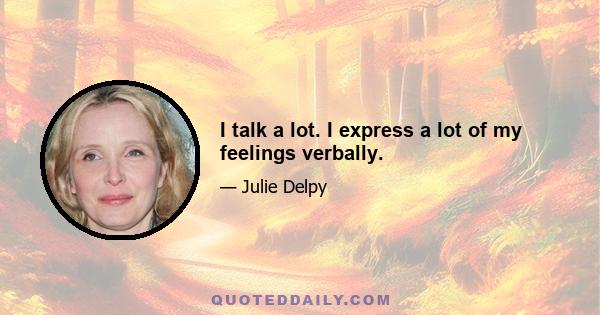 I talk a lot. I express a lot of my feelings verbally.