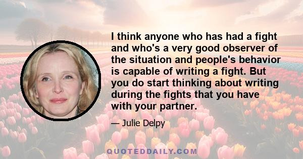 I think anyone who has had a fight and who's a very good observer of the situation and people's behavior is capable of writing a fight. But you do start thinking about writing during the fights that you have with your