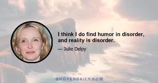 I think I do find humor in disorder, and reality is disorder.