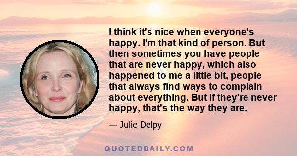 I think it's nice when everyone's happy. I'm that kind of person. But then sometimes you have people that are never happy, which also happened to me a little bit, people that always find ways to complain about