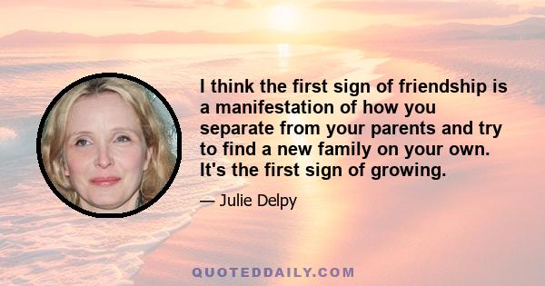 I think the first sign of friendship is a manifestation of how you separate from your parents and try to find a new family on your own. It's the first sign of growing.