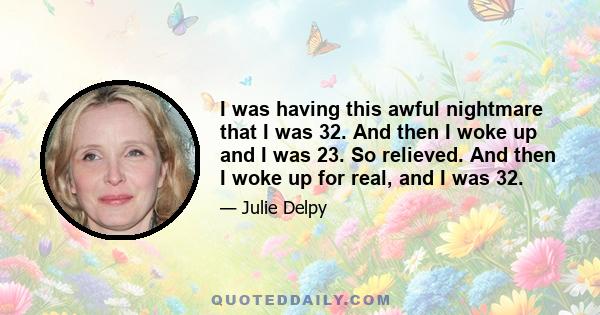 I was having this awful nightmare that I was 32. And then I woke up and I was 23. So relieved. And then I woke up for real, and I was 32.