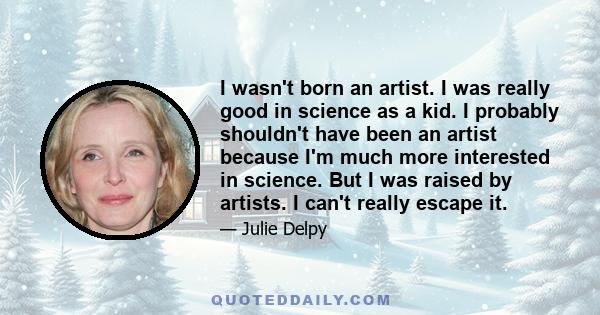 I wasn't born an artist. I was really good in science as a kid. I probably shouldn't have been an artist because I'm much more interested in science. But I was raised by artists. I can't really escape it.