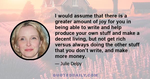 I would assume that there is a greater amount of joy for you in being able to write and help produce your own stuff and make a decent living, but not get rich versus always doing the other stuff that you don’t write,