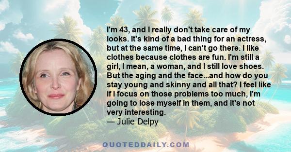 I'm 43, and I really don't take care of my looks. It's kind of a bad thing for an actress, but at the same time, I can't go there. I like clothes because clothes are fun. I'm still a girl, I mean, a woman, and I still