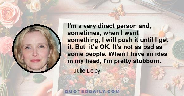 I'm a very direct person and, sometimes, when I want something, I will push it until I get it. But, it's OK. It's not as bad as some people. When I have an idea in my head, I'm pretty stubborn.