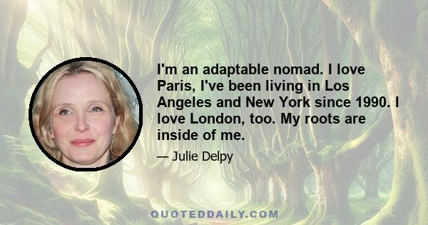 I'm an adaptable nomad. I love Paris, I've been living in Los Angeles and New York since 1990. I love London, too. My roots are inside of me.