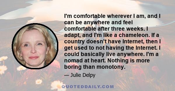 I'm comfortable wherever I am, and I can be anywhere and feel comfortable after three weeks. I adapt, and I'm like a chameleon. If a country doesn't have Internet, then I get used to not having the Internet. I could