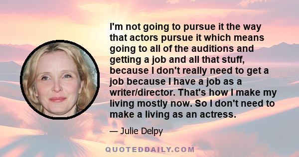 I'm not going to pursue it the way that actors pursue it which means going to all of the auditions and getting a job and all that stuff, because I don't really need to get a job because I have a job as a