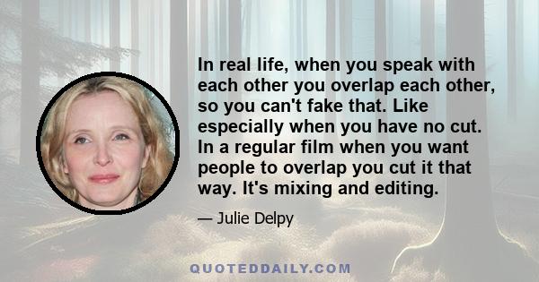 In real life, when you speak with each other you overlap each other, so you can't fake that. Like especially when you have no cut. In a regular film when you want people to overlap you cut it that way. It's mixing and