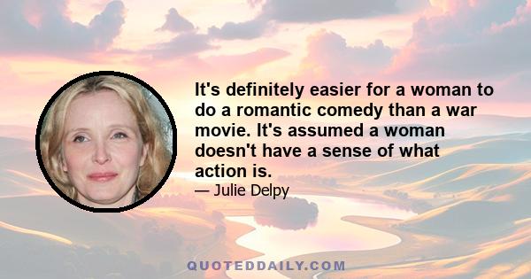 It's definitely easier for a woman to do a romantic comedy than a war movie. It's assumed a woman doesn't have a sense of what action is.