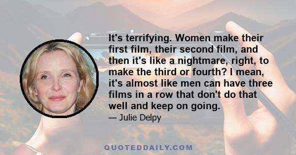 It's terrifying. Women make their first film, their second film, and then it's like a nightmare, right, to make the third or fourth? I mean, it's almost like men can have three films in a row that don't do that well and 