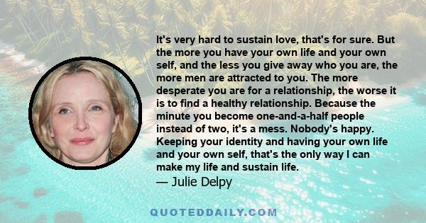 It's very hard to sustain love, that's for sure. But the more you have your own life and your own self, and the less you give away who you are, the more men are attracted to you. The more desperate you are for a