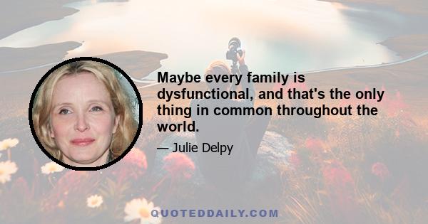 Maybe every family is dysfunctional, and that's the only thing in common throughout the world.