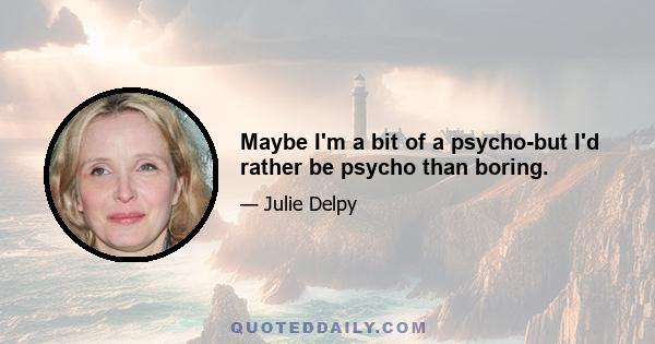 Maybe I'm a bit of a psycho-but I'd rather be psycho than boring.